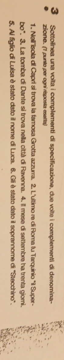 Sottolínea una volta i complementi di specificazione, due volte i complementi di denomina- 
zione. (1 punto per ogni risposta esatta) 
1. Nell’isola di Capri si trova la famosa Grotta azzurra. 2. L'ultimo re di Roma fu Tarquinio "i Super- 
bo". 3. La tomba di Dante si trova nella città di Ravenna. 4. Il mese di settembre ha trenta giomi. 
5. Al figlio di Luisa è stato dato il nome di Luca. 6. Gliè stato dato il soprannome di "Stecchino".