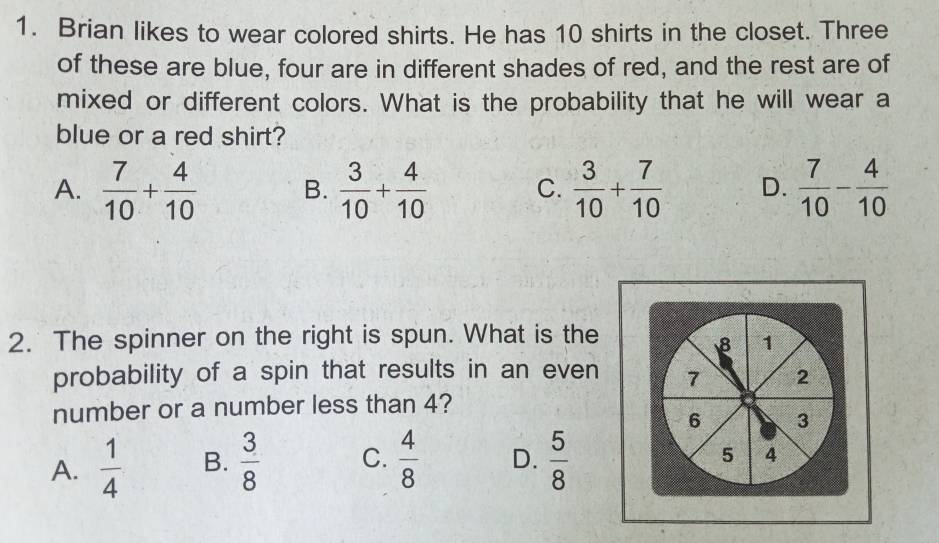 Brian likes to wear colored shirts. He has 10 shirts in the closet. Three
of these are blue, four are in different shades of red, and the rest are of
mixed or different colors. What is the probability that he will wear a
blue or a red shirt?
A.  7/10 + 4/10  B.  3/10 + 4/10  C.  3/10 + 7/10  D.  7/10 - 4/10 
2. The spinner on the right is spun. What is the
8 1
probability of a spin that results in an even 7 2
number or a number less than 4?
6 3
A.  1/4  B.  3/8  C.  4/8  D.  5/8 
5 4