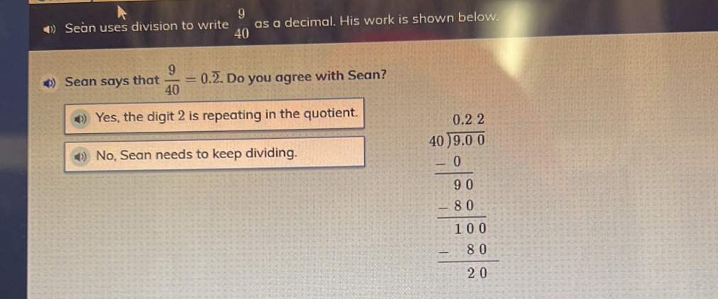 Seàn uses division to write beginarrayr 9 40endarray as a decimal. His work is shown below.
Sean says that  9/40 =0.overline 2. . Do you agree with Sean?
Yes, the digit 2 is repeating in the quotient.
No, Sean needs to keep dividing.
beginarrayr 0.10 40encloselongdiv 275 -20 hline 30 -14 -140 hline 0 -2440 -20 hline 0endarray