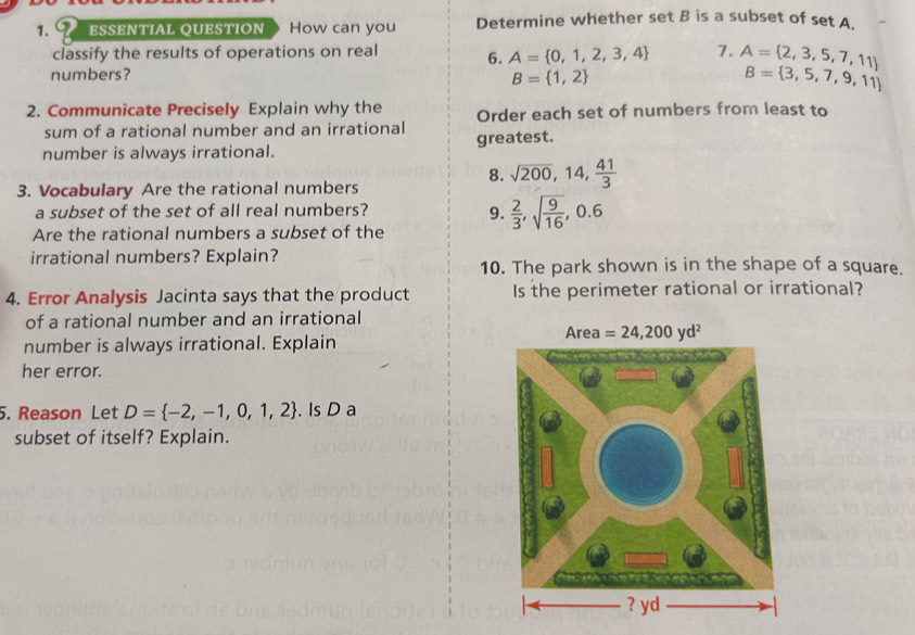 ESSENTIAL QUESTION How can you Determine whether set B is a subset of set A.
classify the results of operations on real 6. A= 0,1,2,3,4 7. A= 2,3,5,7,11
numbers?
B= 1,2
B= 3,5,7,9,11
2. Communicate Precisely Explain why the Order each set of numbers from least to
sum of a rational number and an irrational
number is always irrational. greatest.
8. sqrt(200),14, 41/3 
3. Vocabulary Are the rational numbers
a subset of the set of all real numbers?
9.  2/3 ,sqrt(frac 9)16,0.6
Are the rational numbers a subset of the
irrational numbers? Explain?
10. The park shown is in the shape of a square.
4. Error Analysis Jacinta says that the product Is the perimeter rational or irrational?
of a rational number and an irrational
number is always irrational. Explain
her error.
5. Reason Let D= -2,-1,0,1,2. Is D a
subset of itself? Explain.