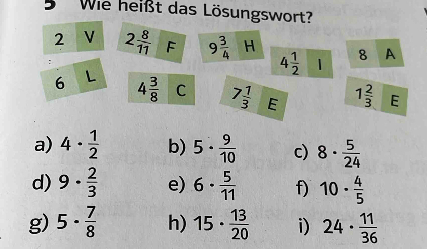 Wie heißt das Lösungswort? 
2 V 2 8/11  F 9 3/4  H 8 A 
:
4 1/2  1
6 L 4 3/8  C 7 1/3  E
1 2/3  E 
a) 4·  1/2  5·  9/10 
b) 
c) 8·  5/24 
d) 9·  2/3  6·  5/11 
e) 
f) 10·  4/5 
g) 5·  7/8  15·  13/20  i) 24·  11/36 
h)