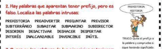 Hay palabras que aparentan tener prefijo, pero es PREHISTORIA 
falso. Localiza las palabras intrusas: HISTORIA 
PREHISTORIA PREADVERTIR PREGUNTAR PREVISOR 
SUBTERRÁNEO SUBASTAR SUBMARINO SUBDIRECTOR 
DESORDEN DESACTIVAR DESHACER DESPERTAR 
INTERÉS INALCANZABLE INVENCIBLE INÚTIL TRUCO: Quita el prefijo a 
la palabra y comprueba si 
sigue teniendo significado.