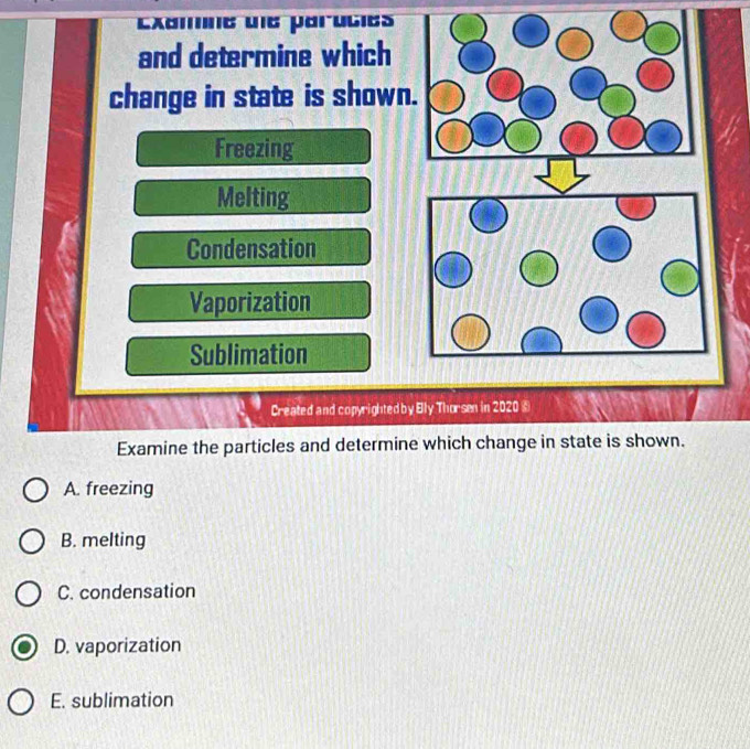 Examine une paruties
and determine which
change in state is shown.
Freezing
Melting
Condensation
Vaporization
Sublimation
Created and copyrighted by Elly Thorsen in 2020 ⑥
Examine the particles and determine which change in state is shown.
A. freezing
B. melting
C. condensation
D. vaporization
E. sublimation