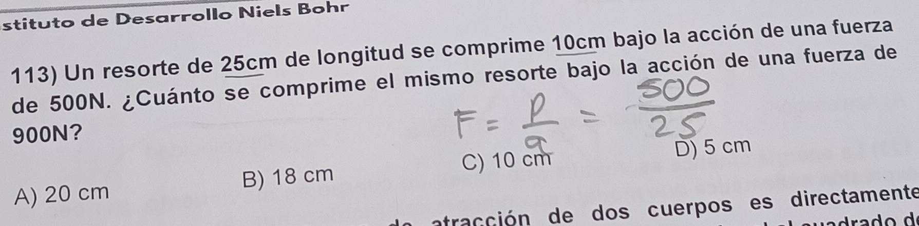 stituto de Desarrollo Niels Bohr
113) Un resorte de 25cm de longitud se comprime 10cm bajo la acción de una fuerza
de 500N. ¿Cuánto se comprime el mismo resorte bajo la acción de una fuerza de
900N?
C) 10 cm
A) 20 cm B) 18 cm D) 5 cm
atracción de dos cuerpos es directamente