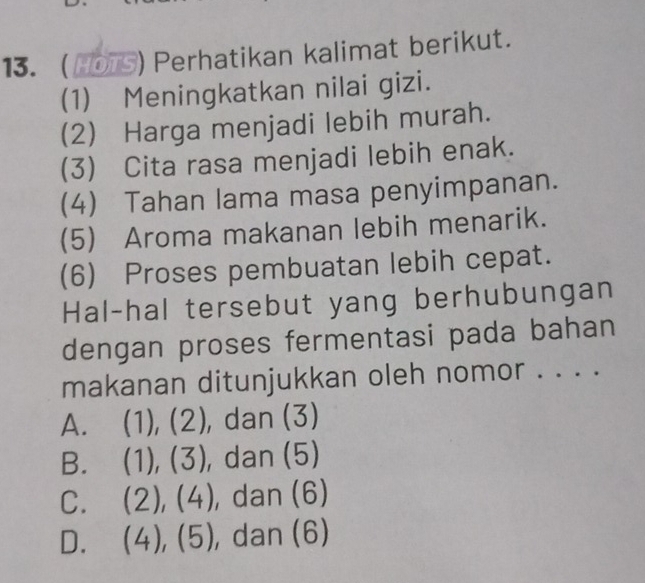 13. HO ) Perhatikan kalimat berikut.
(1) Meningkatkan nilai gizi.
(2) Harga menjadi lebih murah.
(3) Cita rasa menjadi lebih enak.
(4) Tahan lama masa penyimpanan.
(5) Aroma makanan lebih menarik.
(6) Proses pembuatan lebih cepat.
Hal-hal tersebut yang berhubungan
dengan proses fermentasi pada bahan
makanan ditunjukkan oleh nomor . . . .
A. (1), (2), dan (3)
B. (1),(3) , dan (5)
C. (2),(4) , dan (6)
D. (4),(5) , dan (6)