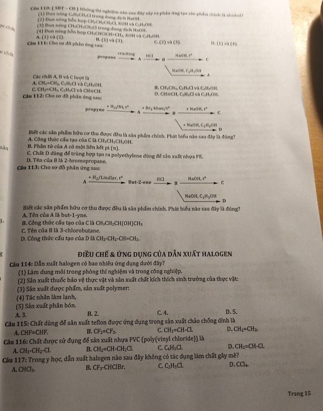 cău 110: ( SBT - CD ) Những thí nghiệm nào sau đây xây ra phản ứng tạo sản phẩm chính là alcoholi7
(1) Đun nóng CaH₃CH₂Cl trong dung dịch NaOH.
(2) Đun nóng hỗn hợp CH₃CH₃CH C1 , KOH và C_2H_5OH.
2c chất
(3) Đun nông CH₃CH₃CH₃Cl trong dung dịch NaOH.
(4) Đun nóng hỗn hợp CH₃CHCICH H=CH_2,KOHvee △ C_2H_nOH.
A.(1)va(2). B. (1) v△ (3). C (2)va(3) D. (1) và (4).
Câu 111: Cho sơ đồ phần ứng sau:
c chất cracking HCl NaOH,t°
propane A
C
NaOH ,C_2H_5OH. ^
Các chất A, B và C lượt là
A. CH_2=CH_2,C_2H_5Cl by C_2H_5OH. và C_2H_5OH.
C. CH_2=CH_2,C_2H_5Cl và CH≌ CH.
B. CH_3CH_3,C_2H_5Cl
D. CHequiv CH,C_2H_5Cl và C_2H_5OH.
Câu 112: Cho sơ đồ phản ứng sau:
propyne +H_2/Ni,t° + Br₂ khan /t° +NaOH,t^0 c
A B
+NaOH,C_2H_5OH
D
Biết các sản phẩm hữu cơ thu được đều là sản phẩm chính. Phát biểu nào sau đây là đúng?
A. Công thức cấu tạo của C là C CH_3CH_2CH_2OH.
sản B Phân tử của A có một liên kết pí (π ).
C. Chất D dùng để trùng hợp tạo ra polyethylene dùng để sản xuất nhựa PE.
D. Tên của B là 2-bromopropane.
Câu 113: Cho sơ đồ phản ứng sau:
H_2/L indlar. t° NaOH,t^o
A But-2-ene HCl B C
NaOH,C_2H_5OH. D
Biết các sản phẩm hữu cơ thu được đều là sản phẩm chính. Phát biểu nào sau đây là đúng?
A. Tên của A là but-1-yne.
3- B. Công thức cấu tạo của C là CH_3CH_2CH(OH)CH_3
C. Tên của B là 3-chlorobutane.
D. Công thức cấu tạo của Dllambda CH_2-CH_2-CH=CH_2.
a điều chế & ứng dụng của dẫn xuất halogen
Câu 114: Dẫn xuất halogen có bao nhiêu ứng dụng dưới đây?
(1) Làm dung môi trong phòng thí nghiệm và trong công nghiệp.
(2) Sản xuất thuốc bảo vệ thực vật và sản xuất chất kích thích sinh trưởng của thực vật:
(3) Sản xuất dược phẩm, sản xuất polymer:
(4) Tác nhân làm lạnh,
(5) Sản xuất phân bón.
A. 3. B. 2. C. 4. D. 5.
Câu 115: Chất dùng để sản xuất teflon được ứng dụng trong sản xuất chảo chống dính là
A. CHF=CHF. B. CF_2=CF_2. C. CH_2=CH-Cl. D. CH_2=CH_2.
Câu 116: Chất được sử đụng để sản xuất nhựa PVC (poly(vinyl chloride)) là
A. CH_3-CH_2-Cl.
B. CH_2=CH-CH_2Cl. C. C_6H_5Cl. D. CH_2=CH-Cl.
Câu 117: Trong y học, dẫn xuất halogen nào sau đây không có tác dụng làm chất gây mê?
A. CHCl_3. -CHClBr. C. C_2H_5Cl. D. CCl_4.
B. CF_3-
Trang 15