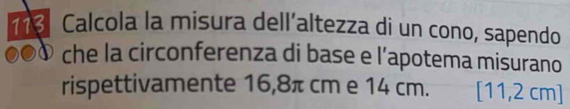 113 Calcola la misura dell´altezza di un cono, sapendo 
che la circonferenza di base e l’apotema misurano 
rispettivamente 16,8π cm e 14 cm. [11,2 cm]