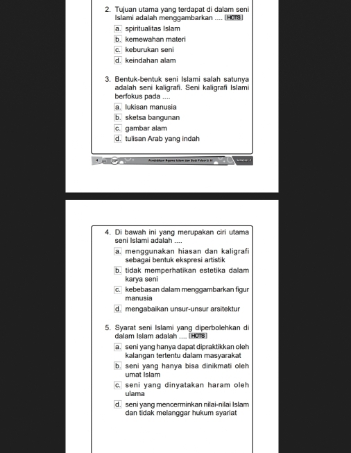 Tujuan utama yang terdapat di dalam seni
Islami adalah menggambarkan .... [HOTS]
a. spiritualitas Islam
b. kemewahan materi
c. keburukan seni
d. keindahan alam
3. Bentuk-bentuk seni Islami salah satunya
adalah seni kaligrafi. Seni kaligrafi Islami
berfokus pada ....
a. lukisan manusia
b. sketsa bangunan
c. gambar alam
d. tulisan Arab yang indah
4. Di bawah ini yang merupakan ciri utama
seni Islami adalah ...
a. menggunakan hiasan dan kaligrafi
sebaqai bentuk ekspresi artistik
b. tidak memperhatikan estetika dalam
karya seni
c. kebebasan dalam menggambarkan figur
manusia
d. mengabaikan unsur-unsur arsitektur
5. Syarat seni Islami yang diperbolehkan di
dalam Islam adalah .... [HOTS]
a. seni yang hanya dapat dipraktikkan oleh
kalangan tertentu dalam masyarakat
b. seni yang hanya bisa dinikmati oleh
umat Islam
c. seni yang dinyatakan haram oleh
ulama
d. seni yang mencerminkan nilai-nilai Islam
dan tidak melanggar hukum syariat