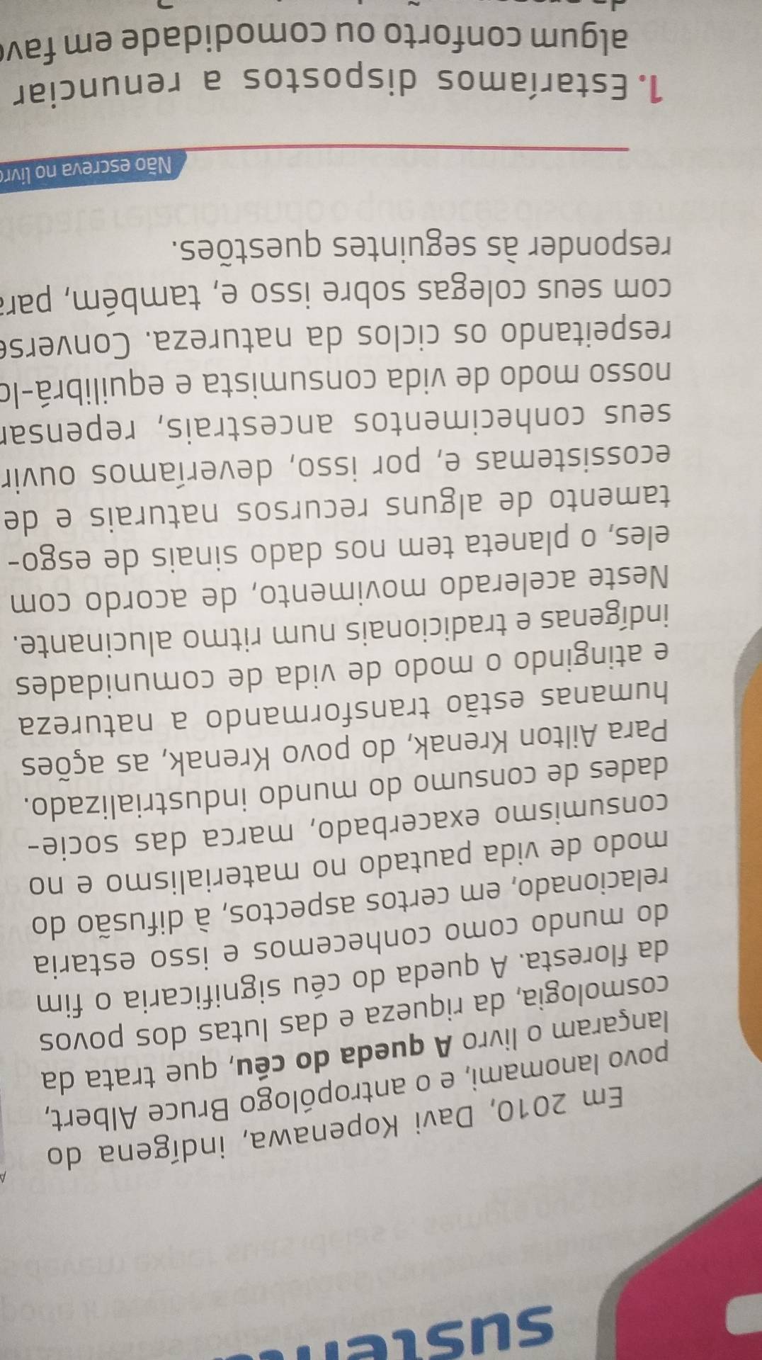 susten 
Em 2010, Davi Kopenawa, indígena do 
povo lanomami, e o antropólogo Bruce Albert, 
lançaram o livro A queda do céu, que trata da 
cosmologia, da riqueza e das lutas dos povos 
da floresta. A queda do céu significaria o fim 
do mundo como conhecemos e isso estaria 
relacionado, em certos aspectos, à difusão do 
modo de vida pautado no materialismo e no 
consumismo exacerbado, marca das socie- 
dades de consumo do mundo industrializado. 
Para Ailton Krenak, do povo Krenak, as ações 
humanas estão transformando a natureza 
e atingindo o modo de vida de comunidades 
indígenas e tradicionais num ritmo alucinante. 
Neste acelerado movimento, de acordo com 
eles, o planeta tem nos dado sinais de esgo- 
tamento de alguns recursos naturais e de 
ecossistemas e, por isso, deveríamos ouvir 
seus conhecimentos ancestrais, repensar 
nosso modo de vida consumista e equilibrá-lo 
respeitando os ciclos da natureza. Converse 
com seus colegas sobre isso e, também, para 
responder às seguintes questões. 
ão escreva no livro 
1. Estaríamos dispostos a renunciar 
algum conforto ou comodidade em fav