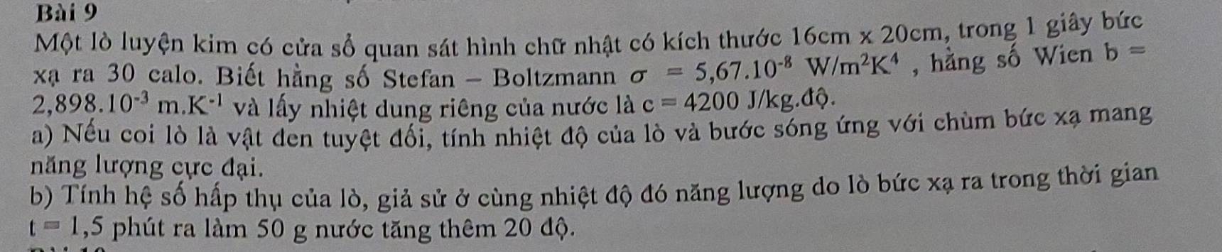 Một lò luyện kim có cửa sổ quan sát hình chữ nhật có kích thước 16cm* 20cm , trong 1 giây bức 
xạ ra 30 calo. Biết hằng số Stefan - Boltzmann sigma =5,67.10^(-8)W/m^2K^4 , hằng số Wien b=
2,898.10^(-3)m.K^(-1) và lấy nhiệt dung riêng của nước là c=4200J/kg.dQ. 
a) Nếu coi lò là vật den tuyệt đối, tính nhiệt độ của lò và bước sóng ứng với chùm bức xạ mang 
năng lượng cực đại. 
b) Tính hệ số hấp thụ của lò, giả sử ở cùng nhiệt độ đó năng lượng do lò bức xạ ra trong thời gian
t=1 ,5 phút ra làm 50 g nước tăng thêm 20 độ.