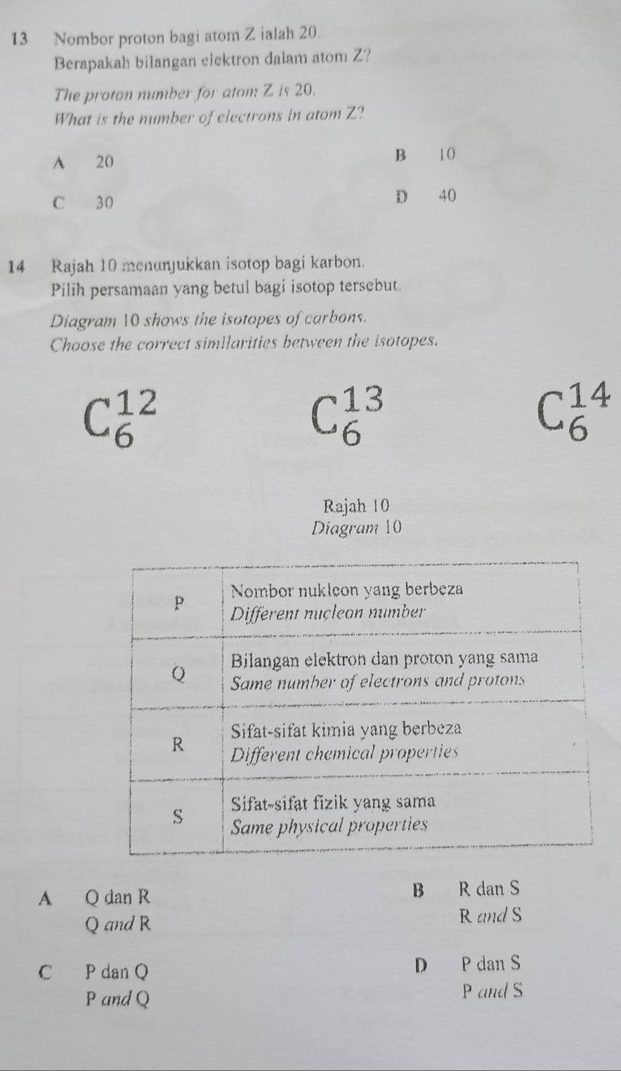 Nombor proton bagi atom Z ialah 20.
Berapakah bilangan elektron dalam atom Z?
The proton number for atom: Z is 20.
What is the number of electrons in atom Z?
A 20
B 10
C 30
D 40
14 Rajah 10 menunjukkan isotop bagi karbon.
Pilih persamaan yang betul bagi isotop tersebut.
Diagram 10 shows the isotopes of carbons.
Choose the correct simllarities between the isotopes.
C_6^(12)
C_6^(13)
C_6^(14)
Rajah 10
Diagram 10
B
A Q dan R R dan S
Q and R
RandS
C P dan Q D P dan S
P and Q P and S