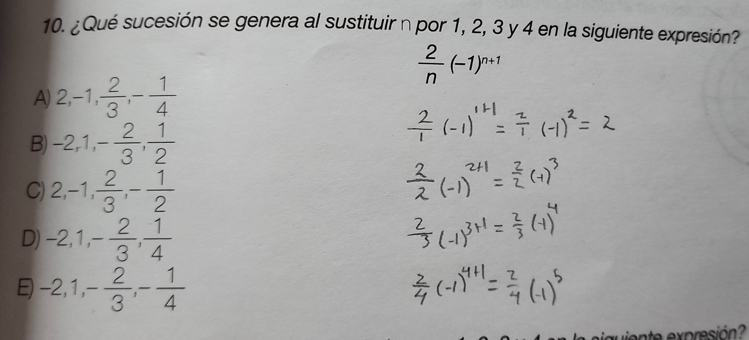 ¿Qué sucesión se genera al sustituir n por 1, 2, 3 y 4 en la siguiente expresión?
 2/n (-1)^n+1
A) 2, -1,  2/3 , - 1/4 
B) -2, 1, - 2/3 ,  1/2 
C) 2, -1,  2/3 , - 1/2 
D) -2, 1, - 2/3 ,  1/4 
E) -2, 1, - 2/3 , - 1/4 
en expresión