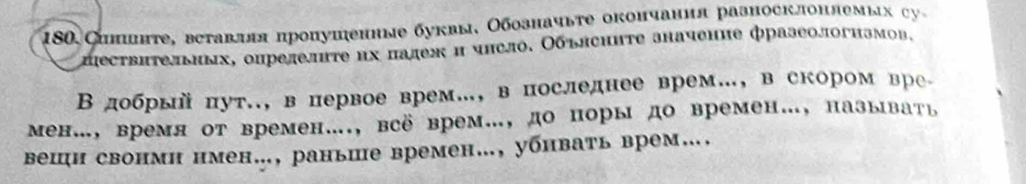 180 Спншнте, вставляя пропушенные буквы, Обозначыте окончания рааносклонлем ы c 
αпествπтельиых, опрелелнте их πалеж и чнсло. Обълсните значенне фразеологнзмов, 
Вдобрый πут., в первое врем…, в последнее врем…, в скором вре 
Μен…, время от времен…., всё врем…, до поры до времен…, называть 
вешн свонмн нмен., раньше времен…, убнвать врем….