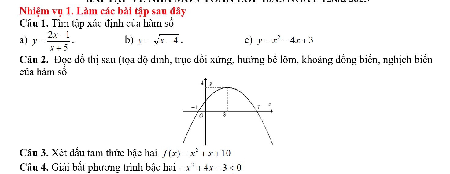 Nhiệm vụ 1. Làm các bài tập sau đây 
cwidehat wedge  
Câu 1. Tìm tập xác định của hàm số 
a) y= (2x-1)/x+5 . 
b) y=sqrt(x-4). c) y=x^2-4x+3
Câu 2. Đọc đồ thị sau (tọa độ đỉnh, trục đối xứng, hướng bề lõm, khoảng đồng biến, nghịch biến 
của hàm số 
Câu 3. Xét dấu tam thức bậc hai f(x)=x^2+x+10
Câu 4. Giải bất phương trình bậc hai -x^2+4x-3<0</tex>