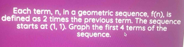 Each term, n, in a geometric sequence, f(n) , is 
defined as 2 times the previous term. The sequence 
starts at (1,1). Graph the first 4 terms of the 
sequence.