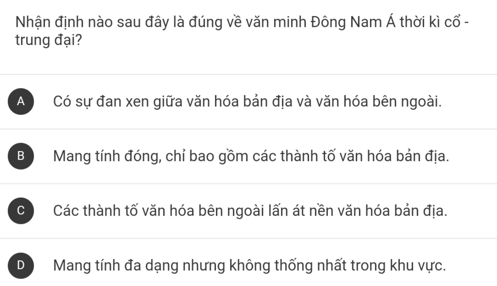 Nhận định nào sau đây là đúng về văn minh Đông Nam Á thời kì cổ -
trung đại?
A Có sự đan xen giữa văn hóa bản địa và văn hóa bên ngoài.
B Mang tính đóng, chỉ bao gồm các thành tố văn hóa bản địa.
C Các thành tố văn hóa bên ngoài lấn át nền văn hóa bản địa.
D Mang tính đa dạng nhưng không thống nhất trong khu vực.