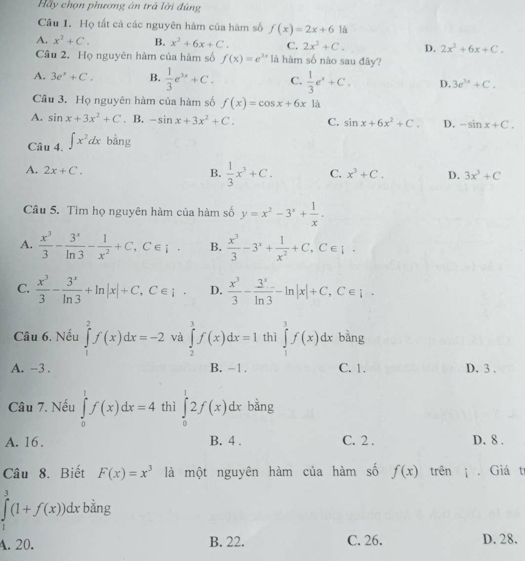 Hãy chọn phương án trả lời đúng
Câu 1. Họ tất cả các nguyên hàm của hàm số f(x)=2x+6la
A. x^2+C. B. x^2+6x+C. C. 2x^2+C. D. 2x^2+6x+C.
Câu 2. Họ nguyên hàm của hàm số f(x)=e^(3x) là hàm số nào sau đây?
A. 3e^x+C. B.  1/3 e^(3x)+C. C.  1/3 e^x+C. D. 3e^(3x)+C.
Câu 3. Họ nguyên hàm của hàm số f(x)=cos x+6x là
A. sin x+3x^2+C. B. -sin x+3x^2+C. C. sin x+6x^2+C. D. -sin x+C.
Câu 4. ∈t x^2dx bằng
A. 2x+C.
B.  1/3 x^3+C.
C. x^3+C. D. 3x^3+C
Câu 5. Tìm họ nguyên hàm của hàm số y=x^2-3^x+ 1/x .
A.  x^3/3 - 3^x/ln 3 - 1/x^2 +C,C∈ i· B.  x^3/3 -3^x+ 1/x^2 +C,C∈ i.
C.  x^3/3 - 3^x/ln 3 +ln |x|+C,C∈ i· D.  x^3/3 - 3^x/ln 3 -ln |x|+C,C∈ i·
Câu 6. Nếu ∈tlimits _1^(2f(x)dx=-2 và ∈tlimits _2^3f(x)dx=1 thì ∈tlimits _1^3f(x)dx bǎng
A. -3 . B. -1. C. 1. D. 3 .
Câu 7. Nếu ∈tlimits _0^1f(x)dx=4 thì ∈tlimits _0^12f(x)dx bằng
A. 16 . B. 4 . C. 2 . D. 8 .
Câu 8. Biết F(x)=x^3) là một nguyên hàm của hàm số f(x) trêni . Giá tr
∈tlimits _1^3(1+f(x))dx bằng
A. 20. B. 22. C. 26. D. 28.