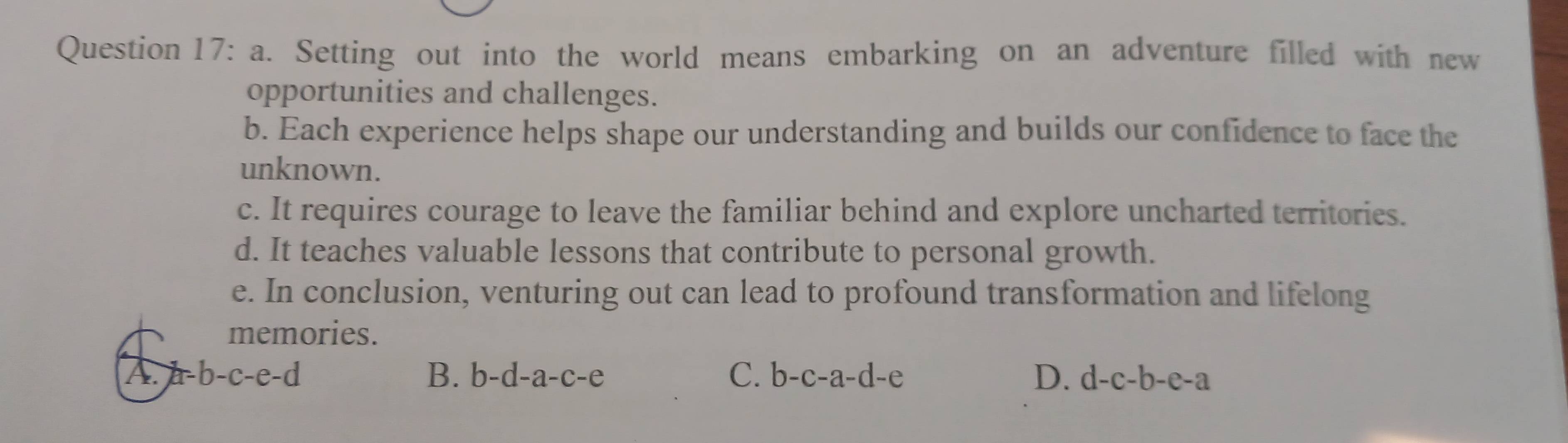 Setting out into the world means embarking on an adventure filled with new
opportunities and challenges.
b. Each experience helps shape our understanding and builds our confidence to face the
unknown.
c. It requires courage to leave the familiar behind and explore uncharted territories.
d. It teaches valuable lessons that contribute to personal growth.
e. In conclusion, venturing out can lead to profound transformation and lifelong
memories.
A. a=b-c-e-d B. b-d-a-c-e C. b-c-a-d-e D. d-c-b-e-a