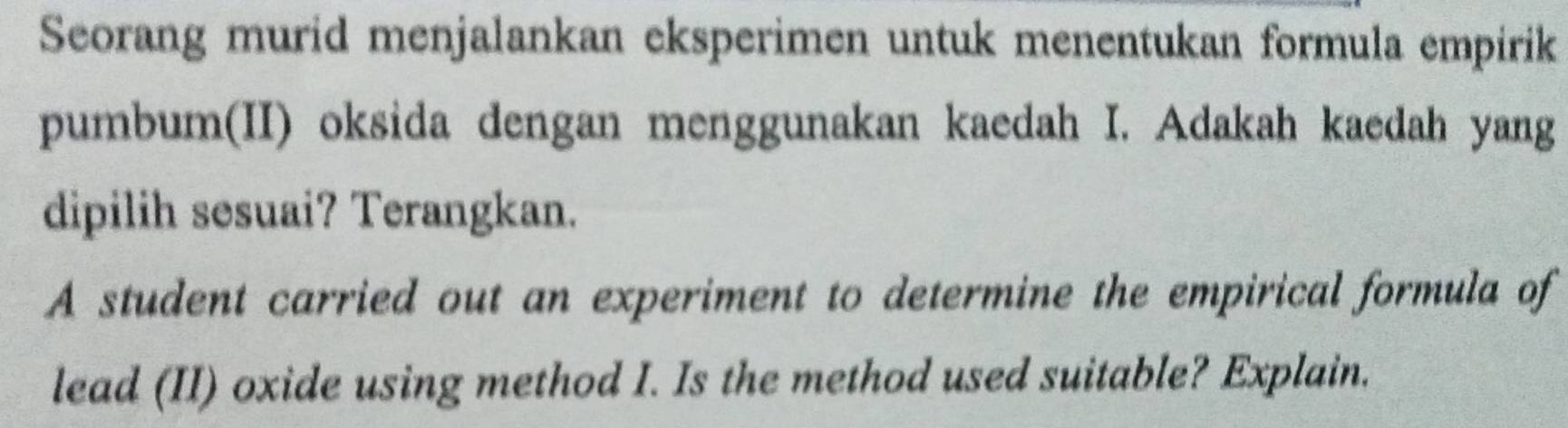 Seorang murid menjalankan eksperimen untuk menentukan formula empirik 
pumbum(II) oksida dengan menggunakan kaedah I. Adakah kaedah yang 
dipilih sesuai? Terangkan. 
A student carried out an experiment to determine the empirical formula of 
lead (II) oxide using method I. Is the method used suitable? Explain.