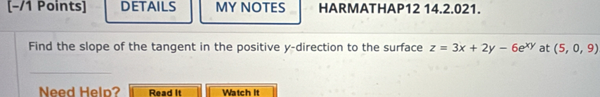 [−/1 Points] DETAILS MY NOTES HARMATHAP12 14.2.021. 
Find the slope of the tangent in the positive y -direction to the surface z=3x+2y-6e^(xy) at (5,0,9)
_ 
Need Help? Read It Watch it