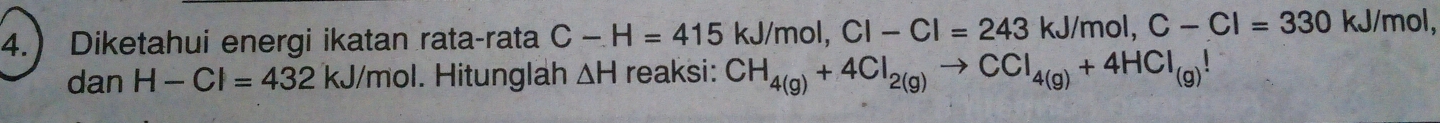 4. Diketahui energi ikatan rata-rata C-H=415 kJ/mol, CI-CI=243 kJ/mol, C-Cl=330kJ/mol, 
dan H-Cl=432kJ/mol. Hitunglah △ H reaksi: CH_4(g)+4Cl_2(g)to CCl_4(g)+4HCl_(g)!