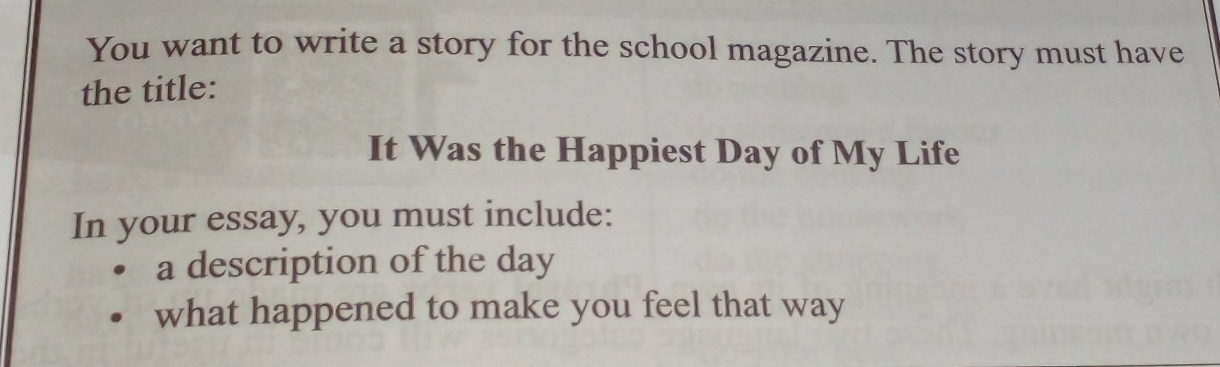 You want to write a story for the school magazine. The story must have 
the title: 
It Was the Happiest Day of My Life 
In your essay, you must include: 
a description of the day 
what happened to make you feel that way