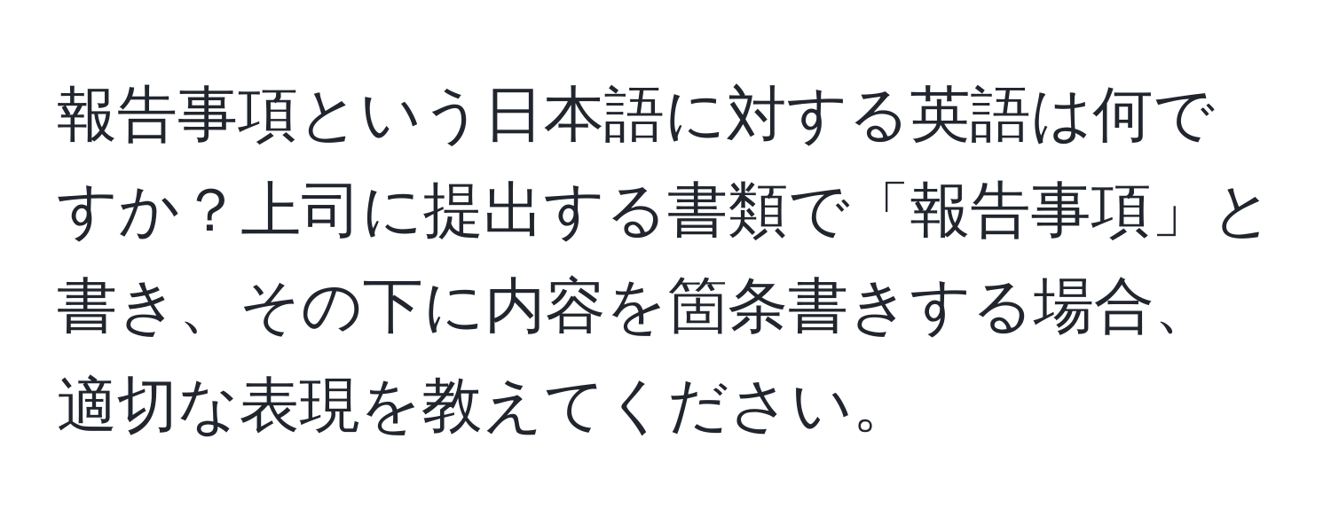 報告事項という日本語に対する英語は何ですか？上司に提出する書類で「報告事項」と書き、その下に内容を箇条書きする場合、適切な表現を教えてください。