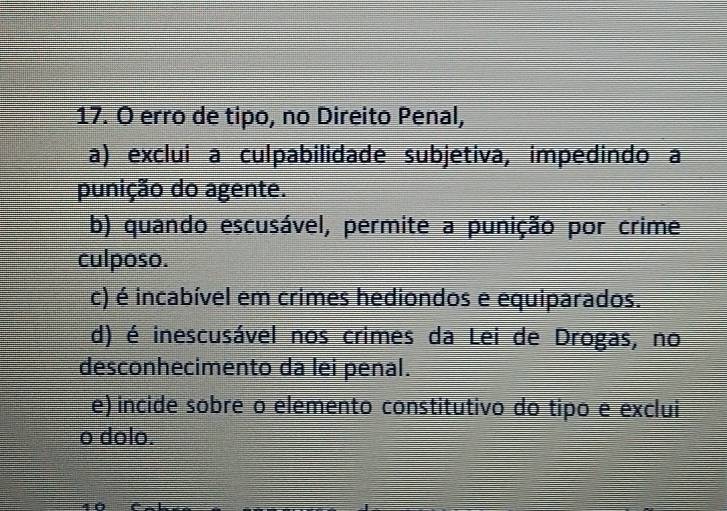 erro de tipo, no Direito Penal,
a) exclui a culpabilidade subjetiva, impedindo a
punição do agente.
b) quando escusável, permite a punição por crime
culposo.
c) é incabível em crimes hediondos e equiparados.
d) é inescusável nos crimes da Lei de Drogas, no
desconhecimento da lei penal.
e) incide sobre o elemento constitutivo do tipo e exclui
o dolo.