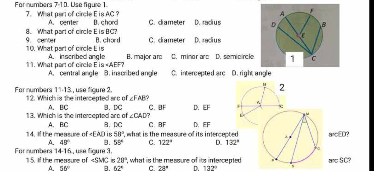 For numbers 7-10. Use figure 1.
7. What part of circle E is AC ?
A. center B. chord C. diameter D. radius
8. What part of circle E is BC?
9. center B. chord C. diameter D. radius
10. What part of circle E is
A. inscribed angle B. major arc C. minor arc D. semicircle
11. What part of circle E is ∠ AEF
A. central angle B. inscribed angle C. intercepted arc D. right angle
For numbers 11-13., use figure 2.
12. Which is the intercepted arc of ∠ FAB
A. BC B. DC C. BF D. EF
13. Which is the intercepted arc of ∠ CAD ?
M
A. BC B. DC C. BF D. EF
14. If the measure of ∠ EAD is 58° , what is the measure of its intercepted arcED?
A
B.
A. 48° 58° C. 122° D. 132°
For numbers 14-16., use figure 3.
。
15. If the measure of ∠ SMC is 28° , what is the measure of its intercepted p arc SC?
A. 56° B. 62° C. 28° D. 132°
s