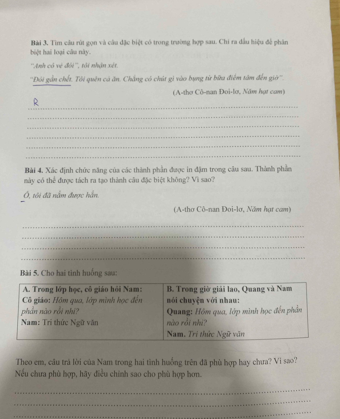 Tìm câu rút gọn và câu đặc biệt có trong trường hợp sau. Chỉ ra đấu hiệu để phân 
biệt hai loại câu này. 
''Anh có vẻ đỏi'', tôi nhận xét. 
''Đôi gần chết. Tôi quên cá ăn. Chắng có chút gì vào bụng từ bữa điểm tâm đến giờ''. 
(A-thơ Cô-nan Đoi-lơ, Năm hạt cam) 
_ 
R 
_ 
_ 
_ 
_ 
_ 
Bài 4. Xác định chức năng của các thành phần được in đậm trong câu sau. Thành phần 
này có thể được tách ra tạo thành câu đặc biệt không? Vì sao? 
Ô, tôi đã nắm được hắn. 
(A-thơ Cô-nan Đoi-lơ, Năm hạt cam) 
_ 
_ 
_ 
_ 
Bài 5. Cho hai tình huống sau: 
Theo em, câu trả lời của Nam trong hai tình huống trên đã phù hợp hay chưa? Vì sao? 
Nếu chưa phù hợp, hãy điều chỉnh sao cho phù hợp hơn. 
_ 
_ 
_