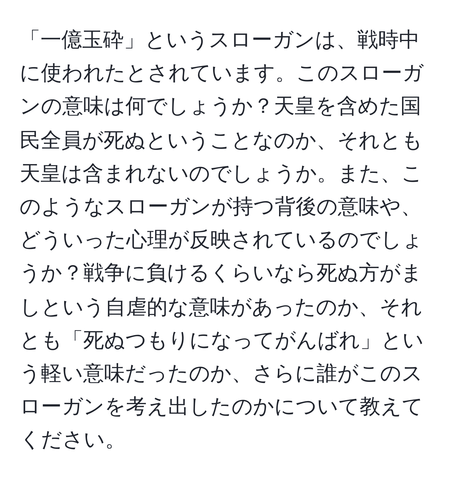 「一億玉砕」というスローガンは、戦時中に使われたとされています。このスローガンの意味は何でしょうか？天皇を含めた国民全員が死ぬということなのか、それとも天皇は含まれないのでしょうか。また、このようなスローガンが持つ背後の意味や、どういった心理が反映されているのでしょうか？戦争に負けるくらいなら死ぬ方がましという自虐的な意味があったのか、それとも「死ぬつもりになってがんばれ」という軽い意味だったのか、さらに誰がこのスローガンを考え出したのかについて教えてください。