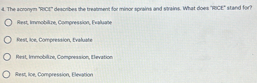 The acronym "RICE" describes the treatment for minor sprains and strains. What does "RICE" stand for?
Rest, Immobilize, Compression, Evaluate
Rest, Ice, Compression, Evaluate
Rest, Immobilize, Compression, Elevation
Rest, Ice, Compression, Elevation