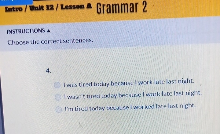 Intro / Unit 12 / Lesson Grammar 2
INSTRUCTIONS
Choose the correct sentences.
4.
I was tired today because I work late last night.
I wasn't tired today because I work late last night.
I'm tired today because I worked late last night.