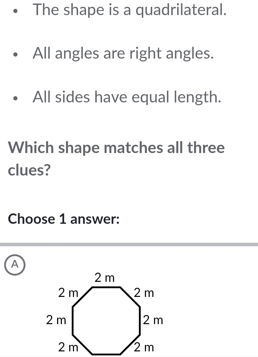 The shape is a quadrilateral.
All angles are right angles.
All sides have equal length.
Which shape matches all three
clues?
Choose 1 answer:
A