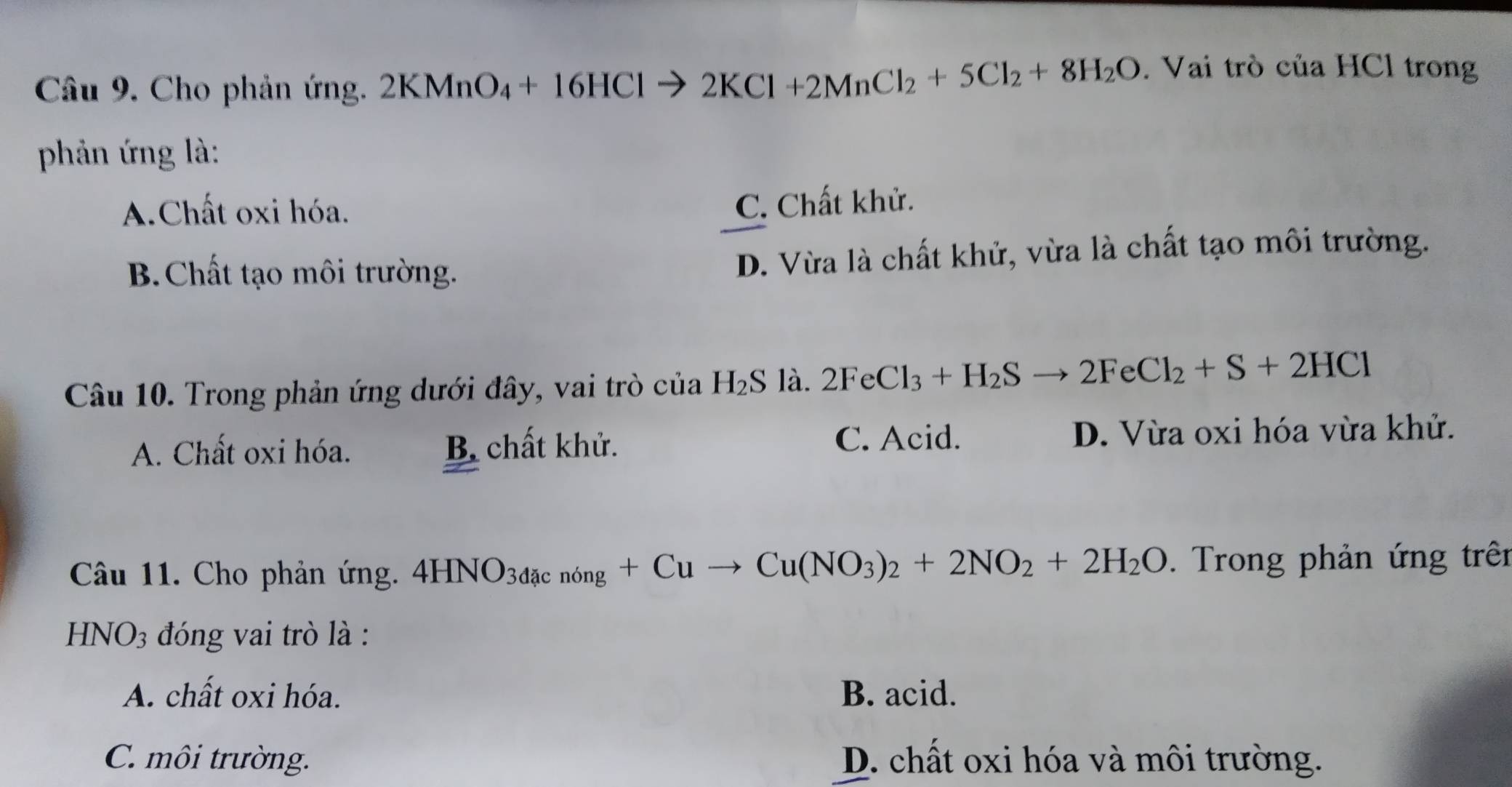 Cho phản ứng. 2KMnO_4+16HClto 2KCl+2MnCl_2+5Cl_2+8H_2O. Vai trò của HCl trong
phản ứng là:
A.Chất oxi hóa.
C. Chất khử.
B.Chất tạo môi trường. D. Vừa là chất khử, vừa là chất tạo môi trường.
Câu 10. Trong phản ứng dưới đây, vai trò ở cu l H_2S là. 2FeCl_3+H_2Sto 2FeCl_2+S+2HCl
C. Acid.
A. Chất oxi hóa. B. chất khử. D. Vừa oxi hóa vừa khử.
Câu 11. Cho phản ứng. 4HNO_3dacnong+Cuto Cu(NO_3)_2+2NO_2+2H_2O. Trong phản ứng trên
HNO_3 đóng vai trò là :
A. chất oxi hóa. B. acid.
C. môi trường. D. chất oxi hóa và môi trường.