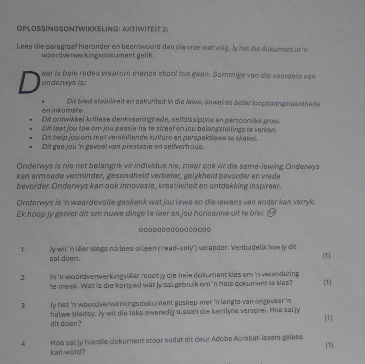 OPLOSSINGSONTWIKKELING: AKTIWITEIT 2:
Lees die paragraaf hieronder en beantwoord dan die vrae wat volg. Jy het die dokument in ‘n
woordverwerkingsdokument getik.
aar is baie redes waarom mense skool toe gaan. Sommige van die voordele van
D onderwys is:
Dit bied stabiliteit en sekuriteit in die lewe, sowel as beter loopbaangeleenthede
en inkomste.
Dit ontwikkel kritiese denkvaardighede, selfdissipline en persoonlike groei.
Dit laat jou toe om jou passie na te streef en jou belangstellings te verken.
Dit help jou om met verskillende kulture en perspektiewe te skakel.
Dit gee jou 'n gevoel van prestasie en selfvertroue.
Onderwys is nie net belangrik vir individue nie, maar ook vir die same-lewing.Onderwys
kan armoede verminder, gesondheid verbeter, gelykheid bevorder en vrede
bevorder.Onderwys kan ook innovasie, kreatiwiteit en ontdekking inspireer.
Onderwys is 'n waardevolle geskenk wat jou lewe en die lewens van ander kan verryk.
Ek hoop jy geniet dit om nuwe dinge te leer en jou horisonne uit te brei. 
1 Jy wil 'n lêer slegs na lees-alleen (‘read-only') verander. Verduidelik hoe jy dit
sal doen. (1)
2 In 'n woordverwerkingslêer moet jy die hele dokument kies om 'n verandering (1)
te maak. Wat is die kortpad wat jy sal gebruik om 'n hele dokument te kies?
3 Jy het 'n woordverwerkingsdokument geskep met 'n lengte van ongeveer 'n
halwe bladsy. Jy wil die teks eweredig tussen die kantlyne versprei. Hoe sal jy
dit doen? (1)
4 Hoe sal jy hierdie dokument stoor sodat dit deur Adobe Acrobat-lesers gelees
(1)
kan word?