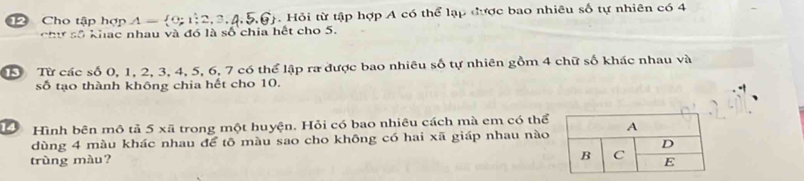 Cho tập hợp A= 0;1;2,3,4,5,6 J. Hỏi từ tập hợp A có thể lạp được bao nhiêu số tự nhiên có 4
chư số khạc nhau và đó là số chia hết cho 5. 
S Từ các số 0, 1, 2, 3, 4, 5, 6, 7 có thể lập ra được bao nhiêu số tự nhiên gồm 4 chữ số khác nhau và 
số tạo thành không chia hết cho 10. 
Hớ Hình bên mô tả 5 xã trong một huyện. Hỏi có bao nhiêu cách mà em có thể 
dùng 4 màu khác nhau để tô màu sao cho không có hai xã giáp nhau nào 
trùng màu?