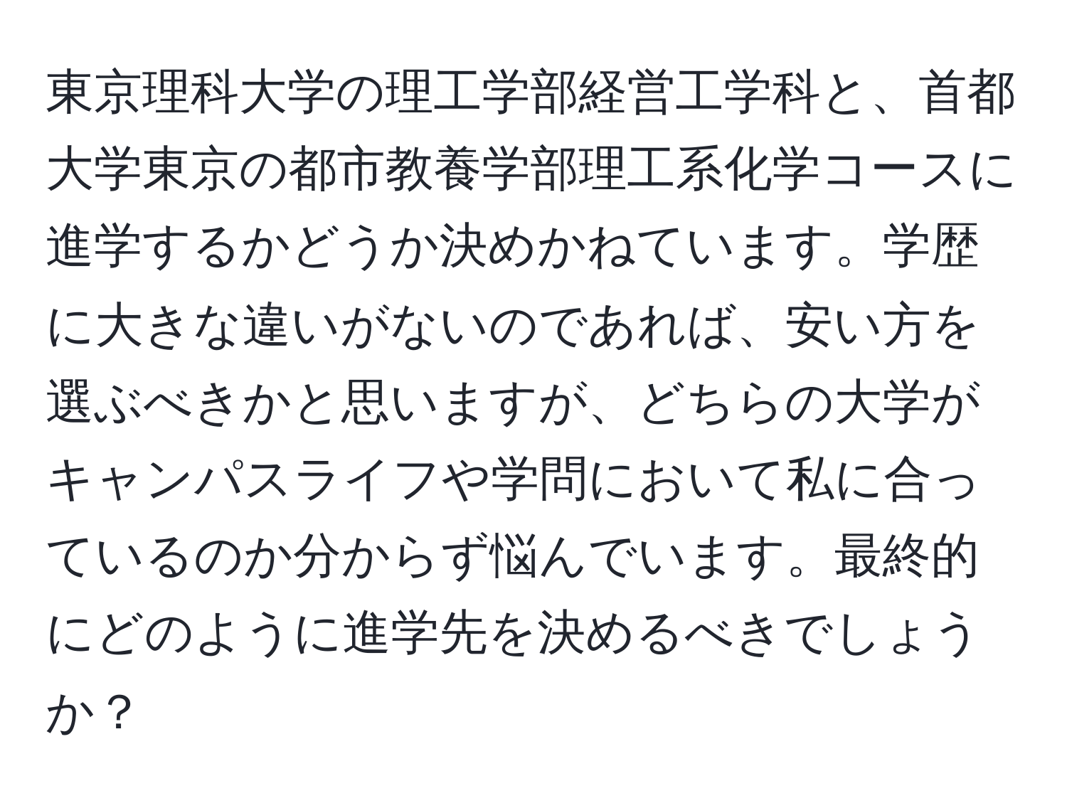 東京理科大学の理工学部経営工学科と、首都大学東京の都市教養学部理工系化学コースに進学するかどうか決めかねています。学歴に大きな違いがないのであれば、安い方を選ぶべきかと思いますが、どちらの大学がキャンパスライフや学問において私に合っているのか分からず悩んでいます。最終的にどのように進学先を決めるべきでしょうか？