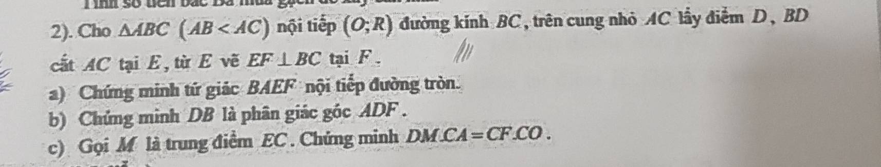 so wen bat n 
2). Cho △ ABC(AB nội tiếp (O;R) đường kính BC, trên cung nhỏ AC lầy điểm D, BD
cất AC tại E, từ E vẽ EF⊥ BC tại F. 
a) Chứng minh tứ giác BAEF nội tiếp đường tròn. 
b) Chứng minh DB là phân giác góc ADF. 
c) Gọi M là trung điểm EC. Chứng minh DM.CA =CF.CO.