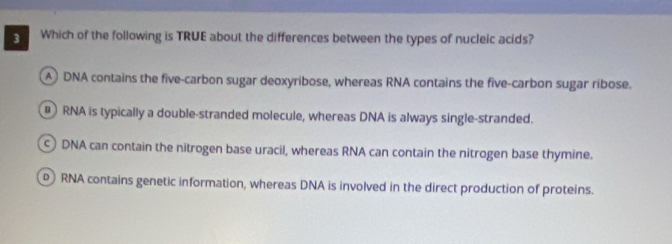 Which of the following is TRUE about the differences between the types of nucleic acids?
A DNA contains the five-carbon sugar deoxyribose, whereas RNA contains the five-carbon sugar ribose.
RNA is typically a double-stranded molecule, whereas DNA is always single-stranded.
DNA can contain the nitrogen base uracil, whereas RNA can contain the nitrogen base thymine.
RNA contains genetic information, whereas DNA is involved in the direct production of proteins.