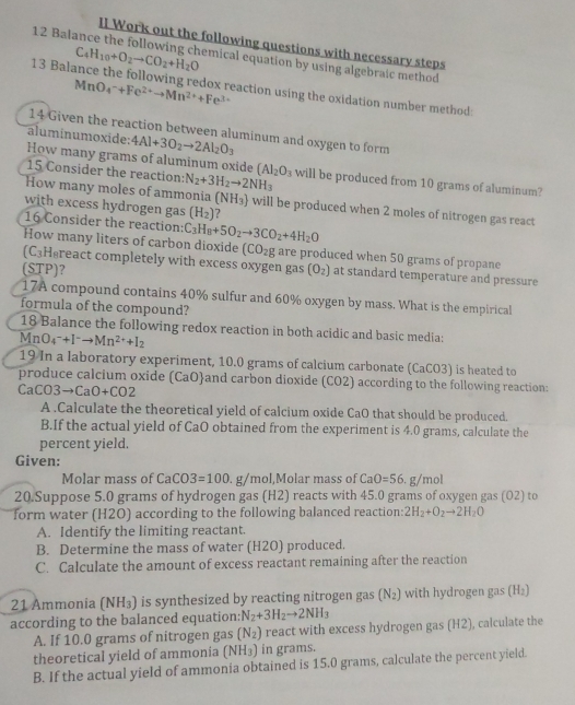 II Work out the following questions with necessary steps
C_4H_10+O_2to CO_2+H_2O
12 Balance the following chemical equation by using algebraic method
MnO_4^(-+Fe^2+)to Mn^(2+)+Fe^(3+)
13 Balance the following redox reaction using the oxidation number method:
14 Given the reaction between aluminum and oxygen to form
aluminumoxide: 4Al+3O_2to 2Al_2O_3
How many grams of aluminum oxide (AI_2O_3 will be produced from 10 grams of aluminum?
15 Consider the reaction: N_2+3H_2to 2NH_3
How many moles of ammonia (NH_3) will be produced when 2 moles of nitrogen gas react
with excess hydrogen gas (H_2) ?
16 Consider the reaction: C_3H_8+5O_2to 3CO_2+4H_2O
How many liters of carbon dioxide (CO_2g are produced when 50 grams of propane
(C_3 Hgreact completely with excess oxygen gas
(STP)？ (O_2) at standard temperature and pressure
17A compound contains 40% sulfur and 60% oxygen by mass. What is the empirical
formula of the compound?
18 Balance the following redox reaction in both acidic and basic media:
MnO_4^(-+I^-)to Mn^(2+)+I_2
19 In a laboratory experiment, 10.0 grams of calcium carbonate (CaCO3) is heated to
produce calcium oxide (CaOand carbon dioxide (CO2) according to the following reaction:
CaCO3to CaO+CO2
A .Calculate the theoretical yield of calcium oxide CaO that should be produced.
B.If the actual yield of CaO obtained from the experiment is 4.0 grams, calculate the
percent yield.
Given:
Molar mass of CaCO3=100. g/mol,Molar mass of CaO=56,g/mol
20.Suppose 5.0 grams of hydrogen gas (H2) reacts with 45.0 grams of oxygen gas (O2) to
form water (H2O) according to the following balanced reaction: 2H_2+O_2to 2H_2O
A. Identify the limiting reactant.
B. Determine the mass of water (H2O) produced.
C. Calculate the amount of excess reactant remaining after the reaction
21 Ammonia (NH_3) is synthesized by reacting nitrogen gas (N_2) with hydrogen gas (H_2)
according to the balanced equation: N_2+3H_2to 2NH_3
A. If 10.0 grams of nitrogen gas (N_2) react with excess hydrogen gas (H2), calculate the
theoretical yield of ammonia (NH_3) in grams.
B. If the actual yield of ammonia obtained is 15.0 grams, calculate the percent yield.