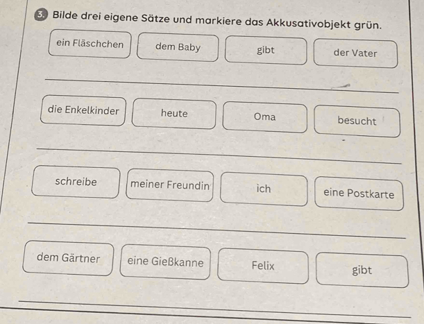 Bilde drei eigene Sätze und markiere das Akkusativobjekt grün. 
ein Fläschchen dem Baby gibt der Vater 
_ 
die Enkelkinder heute Oma besucht 
_ 
schreibe meiner Freundin ich eine Postkarte 
_ 
dem Gärtner eine Gießkanne Felix 
gibt 
_ 
_