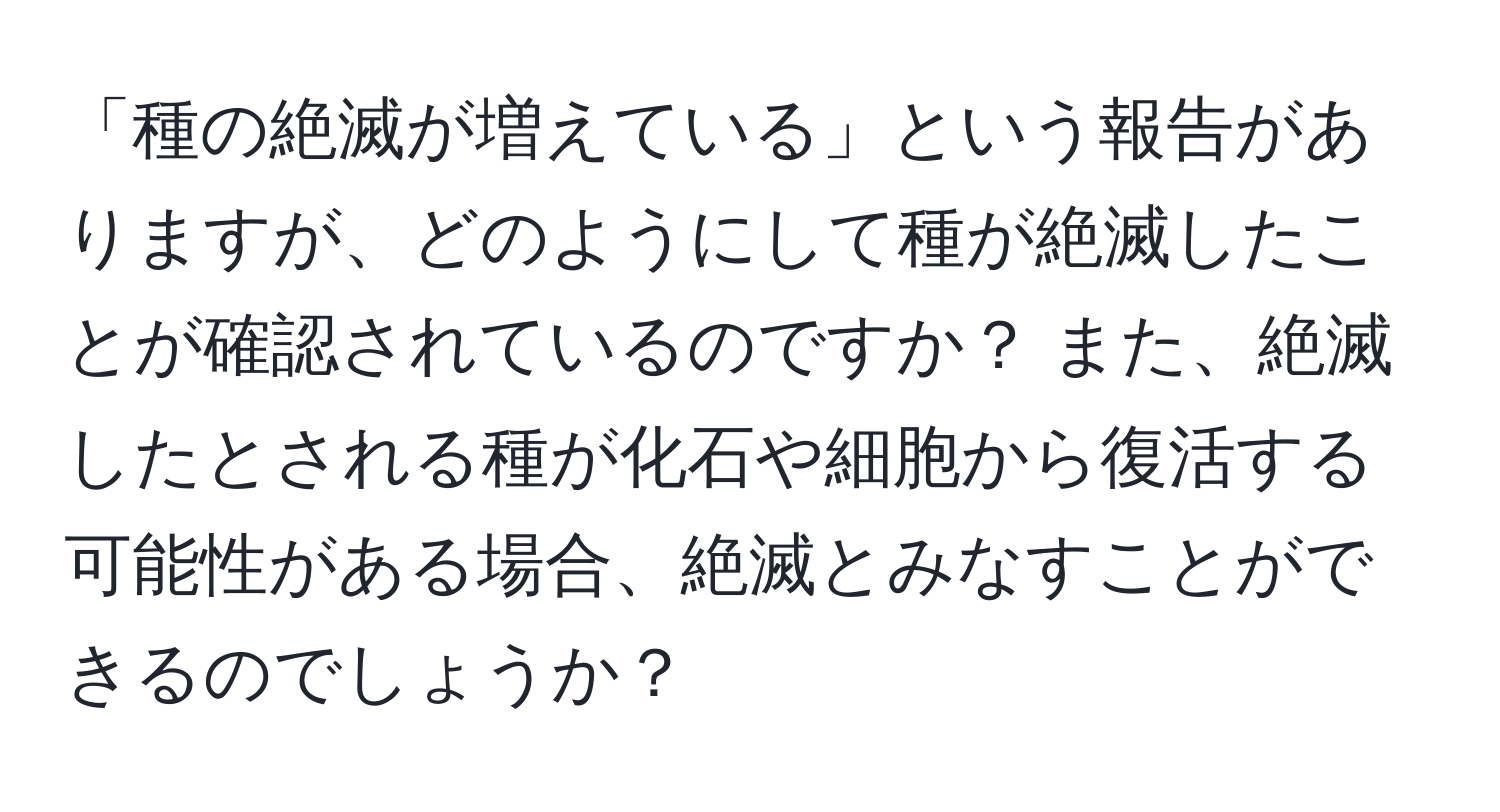 「種の絶滅が増えている」という報告がありますが、どのようにして種が絶滅したことが確認されているのですか？ また、絶滅したとされる種が化石や細胞から復活する可能性がある場合、絶滅とみなすことができるのでしょうか？