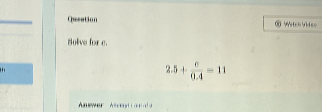 Question ⑧ Watch Video 
Solve for c. 
th
2.5+ 6/0.4 =11
Answer Attempt 1out of 2