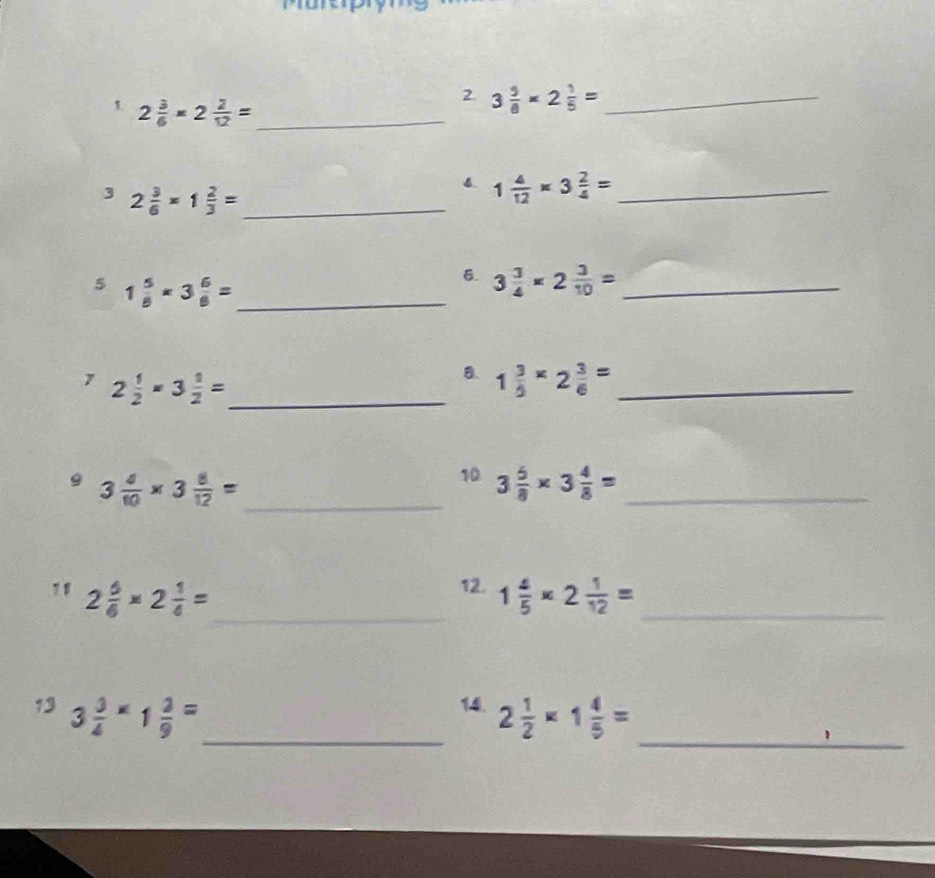 1 2 3/6 * 2 2/12 = _ 
2 3 5/8 * 2 1/5 = _ 
3 2 3/6 * 1 2/3 = _
1 4/12 * 3 2/4 = _ 
5 1 5/8 * 3 6/8 = _ 
6. 3 3/4 * 2 3/10 = _ 
1 2 1/2 * 3 1/2 = _ 
B. 1 3/5 * 2 3/6 = _ 
9 3 4/10 * 3 8/12 = _ 
10 3 5/8 * 3 4/8 = _ 
12. 
_ 
11 2 5/6 * 2 1/4 = 1 4/5 * 2 1/12 = _ 
14. 
13 3 3/4 * 1 2/9 = _ 2 1/2 * 1 4/5 = _