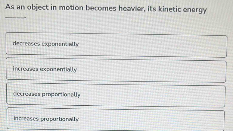 As an object in motion becomes heavier, its kinetic energy
_.
decreases exponentially
increases exponentially
decreases proportionally
increases proportionally