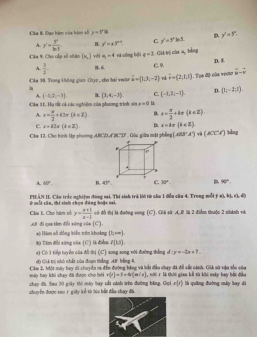 Đạo hàm của hàm số y=5^x1a
A. y'= 5^x/ln 5 .
B. y'=x.5^(x-1). C. y'=5^xln 5. D. y'=5^x.
Câu 9. Cho cấp số nhân (u_n) với u_1=4 và công bội q=2. Giá trị của u_2 bằng
A.  3/2 . B. 6. C. 9. D. 8.
Câu 10. Trong không gian Oxyz , cho hai vectơ vector u=(1;3;-2) và overline v=(2;1;1)
là . Tọa độ của vectơ
vector u-vector v
A. (-1;2;-3). B. (3;4;-3). C. (-1;2;-1). D. (1;-2;1).
Câu 11. Họ tất cả các nghiệm của phương trình sin x=0 là
B.
A. x= π /2 +k2π (k∈ Z). x= π /2 +kπ (k∈ Z).
D.
C. x=k2π (k∈ Z). x=kπ (k∈ Z).
Câu 12. Cho hình lập phương ABCD.A'BC'D' . Góc giữa mặt phẳng (ABB'A') và (ACC'A') bàng
A. 60°. B. 45°. C. 30°. D. 90°.
PHÀN II. Câu trắc nghiệm đúng sai. Thí sinh trã lời từ câu 1 đến câu 4. Trong mỗi ý a), b), c), d)
ở mỗi câu, thí sinh chọn đúng hoặc sai.
Câu 1. Cho hàm số y= (x+1)/x-1  có đồ thị là đường cong (C). Giả sử A, B là 2 điểm thuộc 2 nhánh và
AB đi qua tâm đối xứng của (C).
a) Hàm số đồng biến trên khoảng (1;+∈fty ).
b) Tâm đối xứng của (C) là điểm I(1;1).
c) Có 1 tiếp tuyến của đồ thị (C) song song với đường thẳng d:y=-2x+7.
d) Giá trị nhỏ nhất của đoạn thẳng AB bằng 4.
Câu 2. Một máy bay di chuyển ra đến đường băng và bắt đầu chạy đà để cất cánh. Giả sử vận tốc của
máy bay khi chạy đà được cho bởi v(t)=5+4t(m/s) , với t là thời gian kể từ khi máy bay bắt đầu
chạy đà. Sau 30 giây thì máy bay cất cánh trên đường băng. Gọi s(1) là quãng đường máy bay di
chuyển được sau 1 giây kể từ lúc bắt đầu chạy đà.