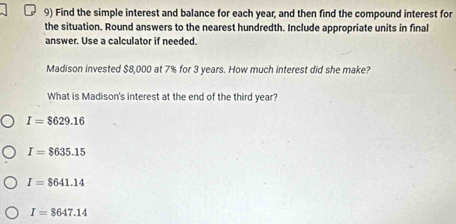 Find the simple interest and balance for each year, and then find the compound interest for
the situation. Round answers to the nearest hundredth. Include appropriate units in final
answer. Use a calculator if needed.
Madison invested $8,000 at 7% for 3 years. How much interest did she make?
What is Madison's interest at the end of the third year?
I=$629.16
I=$635.15
I=$641.14
I=$647.14