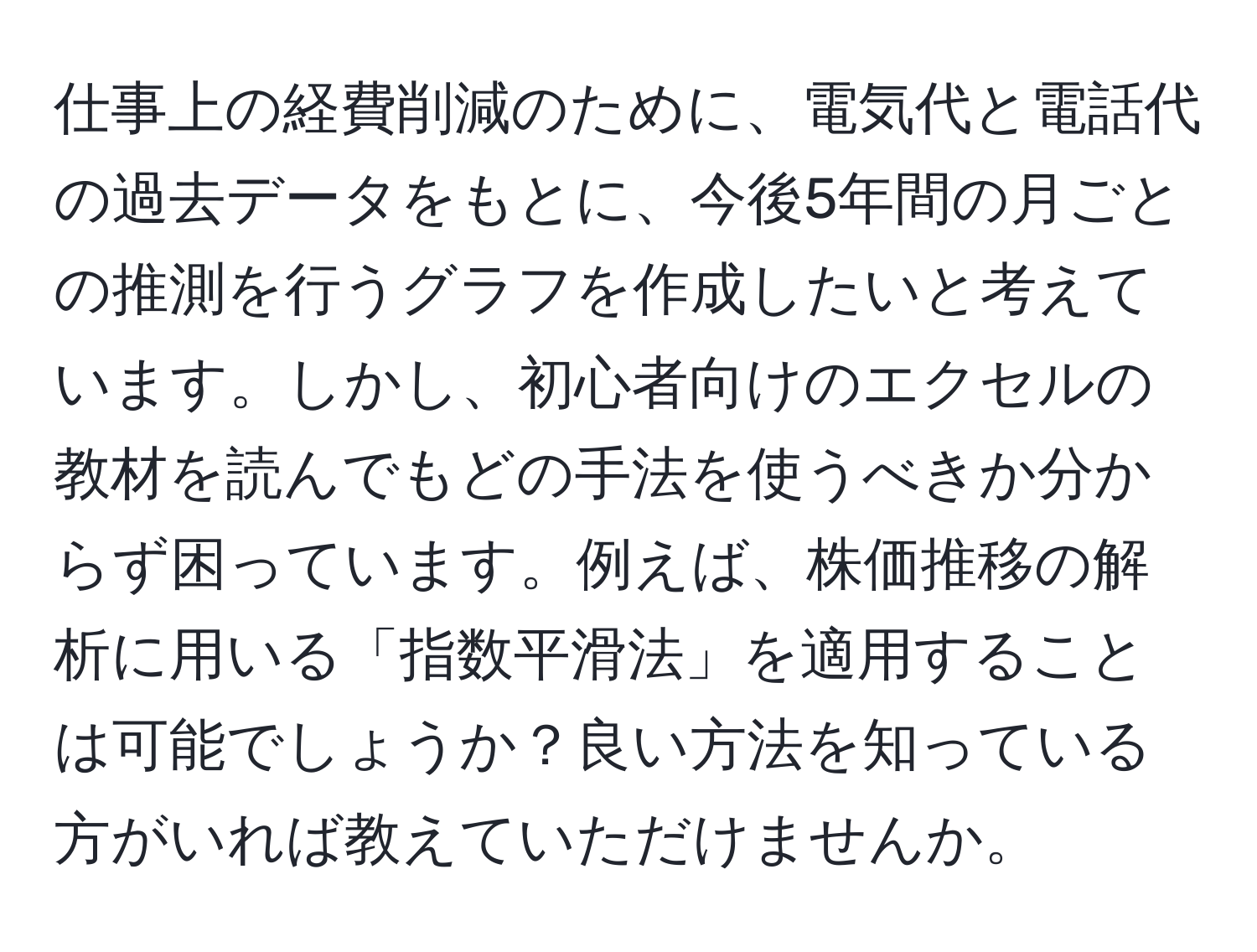 仕事上の経費削減のために、電気代と電話代の過去データをもとに、今後5年間の月ごとの推測を行うグラフを作成したいと考えています。しかし、初心者向けのエクセルの教材を読んでもどの手法を使うべきか分からず困っています。例えば、株価推移の解析に用いる「指数平滑法」を適用することは可能でしょうか？良い方法を知っている方がいれば教えていただけませんか。