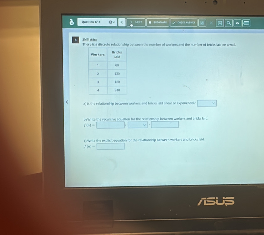 Question 4/14 NEXT BOOKMARK CHECK ANSWER × 5 。 
4 Skill#8c: 
There is a discrete relationship between the number of workers and the number of bricks laid on a wall. 
a) Is the relationship between workers and bricks laid linear or exponential? □ vee  
b) Write the recursive equation for the relationship between workers and bricks laid.
f(n)=□ :□ =□
c) Write the explicit equation for the relationship between workers and bricks laid.
f(n)=□